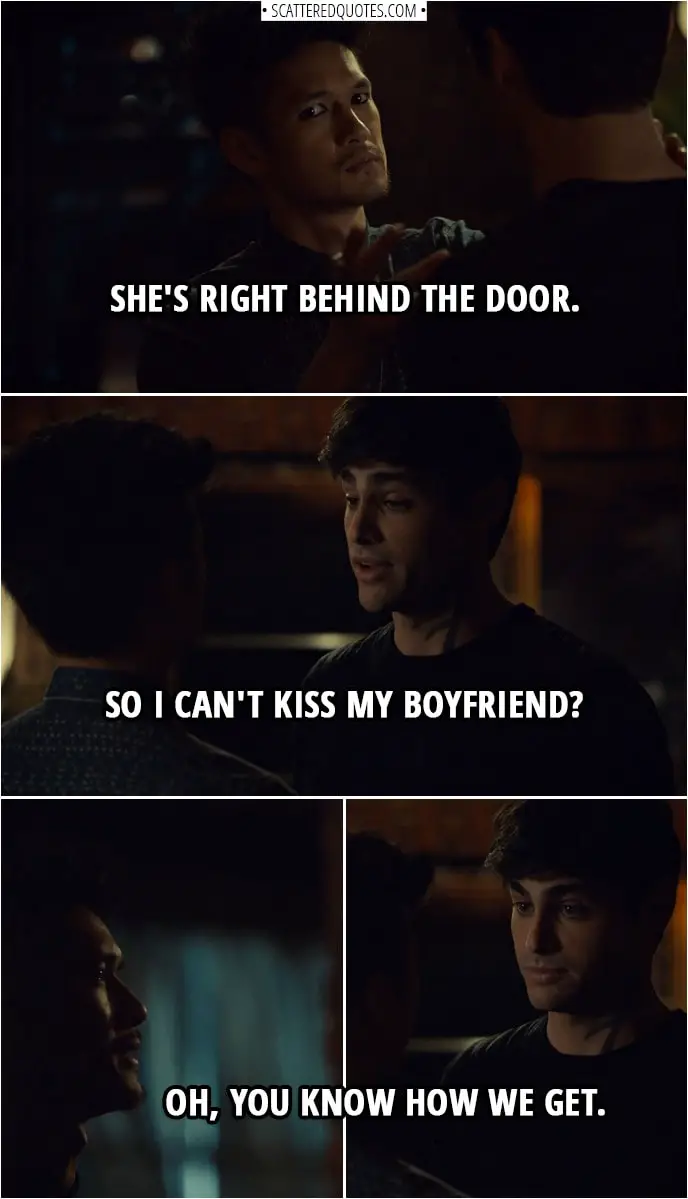 Quote from Shadowhunters 3x11 | Magnus Bane: She's right behind the door. Alec Lightwood: So I can't kiss my boyfriend? Magnus Bane: Oh, you know how we get.