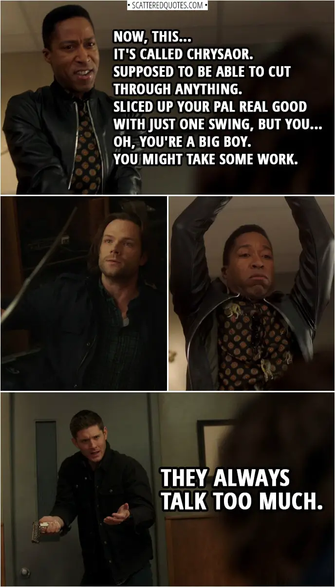 Quote from Supernatural 14x13 | Bad guy (to Sam): Now, this... it's called Chrysaor. Supposed to be able to cut through anything. Sliced up your pal real good with just one swing, but you... oh, you're a big boy. You might take some work. (Dean kills him) Dean Winchester: They always talk too much.