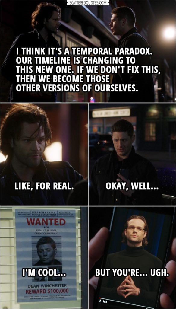 Quote from Supernatural 14x13 | Sam Winchester: I think it's a temporal paradox. We pulled Dad here from 2003, right? So time is self-correcting. Our timeline is changing to this new one. Dean Winchester: So, what do you mean? Sam Winchester: It means, I think, that, if we don't fix this, then we become those other versions of ourselves. Like, for real. Dean Winchester: Okay, well, I'm cool, but you're... ugh.