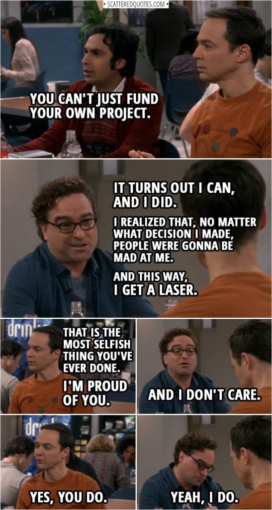 Quote from The Big Bang Theory 12x07 | Rajesh Koothrappali: You can't just fund your own project. Leonard Hofstadter: Uh, it turns out I can, and I did. Sheldon Cooper: Interesting. What about not wanting everybody to be mad at you? Leonard Hofstadter: Well, I realized that, no matter what decision I made, people were gonna be mad at me. And this way, I get a laser. Sheldon Cooper: That is the most selfish thing you've ever done. I'm proud of you. Leonard Hofstadter: And I don't care. Sheldon Cooper: Yes, you do. Leonard Hofstadter: Yeah, I do.