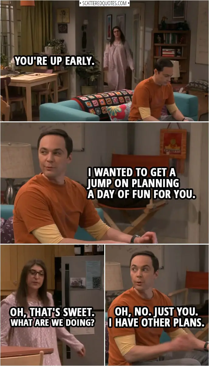 Quote from The Big Bang Theory 12x08 | Amy Farrah Fowler: You're up early. Sheldon Cooper: Huh? Yes. I wanted to get a jump on planning a day of fun for you. Amy Farrah Fowler: Oh, that's sweet. What are we doing? Sheldon Cooper: Oh, no. Just you. I have other plans.