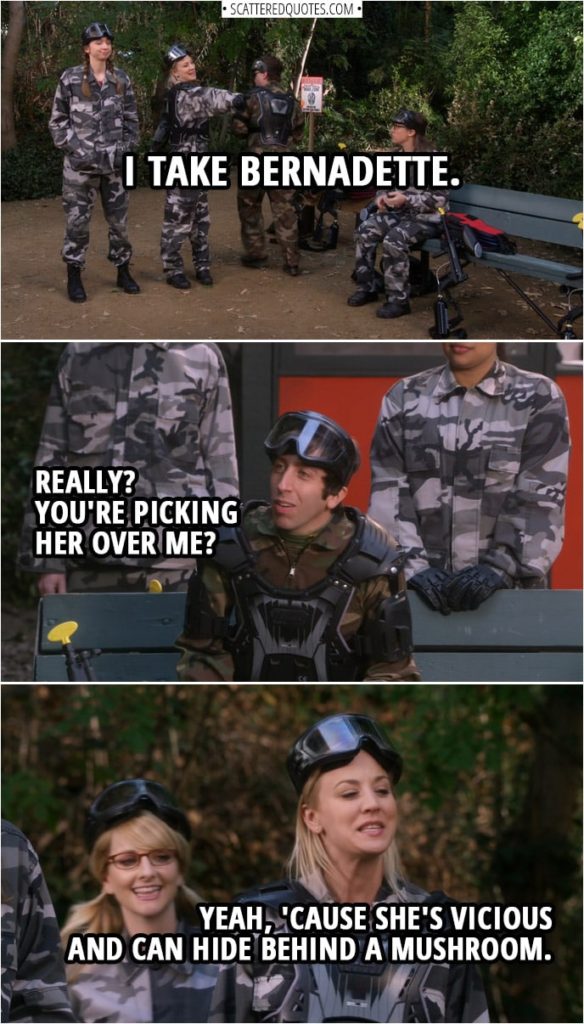 Quote from The Big Bang Theory 12x11 | (Picking out teams for paintball...) Penny Hofstadter: I take Bernadette. Howard Wolowitz: Really? You're picking her over me? Penny Hofstadter: Yeah, 'cause she's vicious and can hide behind a mushroom.