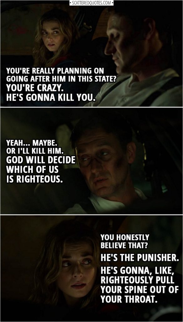 Quote from The Punisher 2x13 | Amy Bendix: You're really planning on going after him in this state? You're crazy. He's gonna kill you. John Pilgrim: Yeah... maybe. Or I'll kill him. God will decide which of us is righteous. Amy Bendix: You honestly believe that? He's the Punisher. He's gonna, like, righteously pull your spine out of your throat.