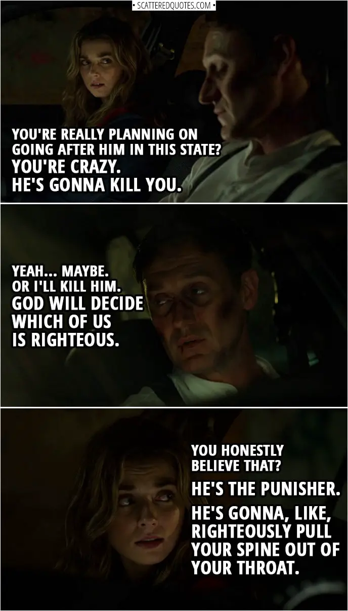 Quote from The Punisher 2x13 | Amy Bendix: You're really planning on going after him in this state? You're crazy. He's gonna kill you. John Pilgrim: Yeah... maybe. Or I'll kill him. God will decide which of us is righteous. Amy Bendix: You honestly believe that? He's the Punisher. He's gonna, like, righteously pull your spine out of your throat.