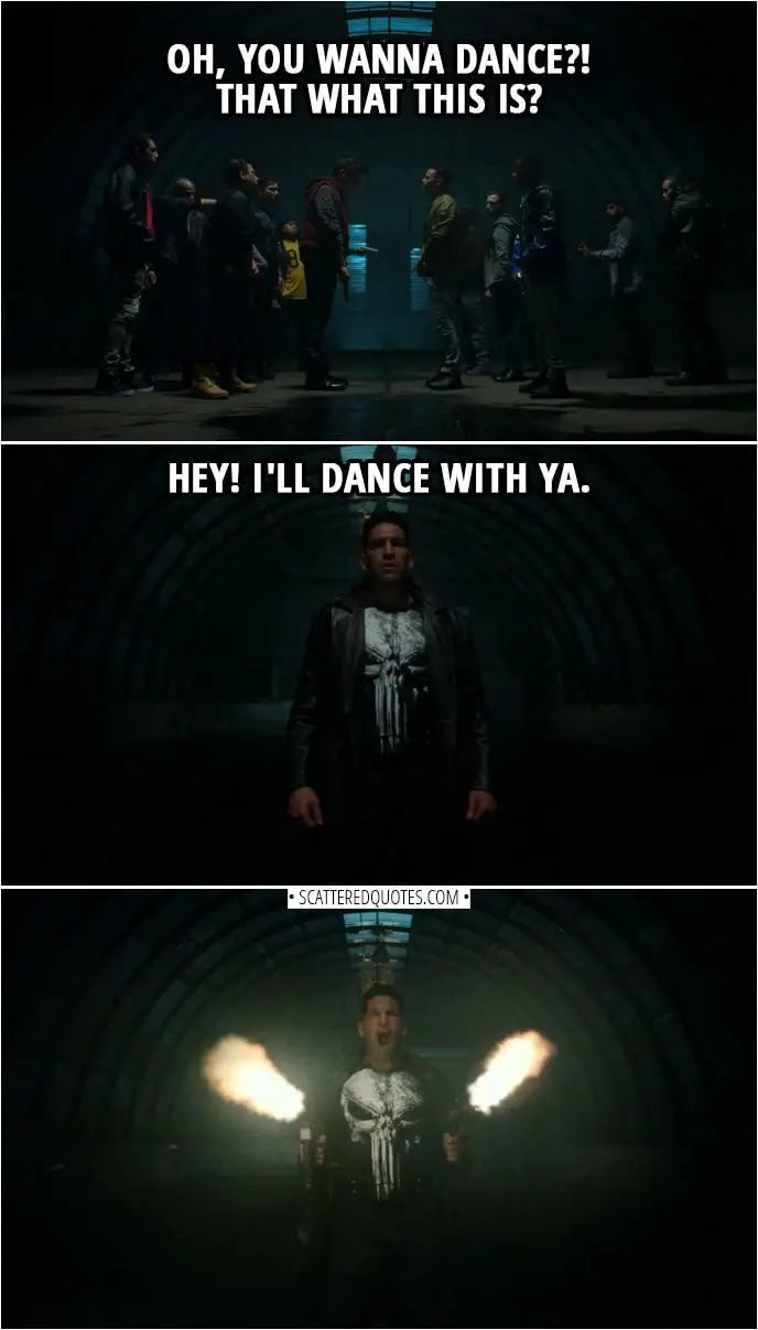 Quote from The Punisher 2x13 | Guy from one gang: I didn't call this bullshit. You did. Guy from another gang: What are you smoking? I didn't call... (Everyone pull their guns out) Guy from one gang: Oh, you wanna dance?! That what this is? Frank Castle: Hey! I'll dance with ya.