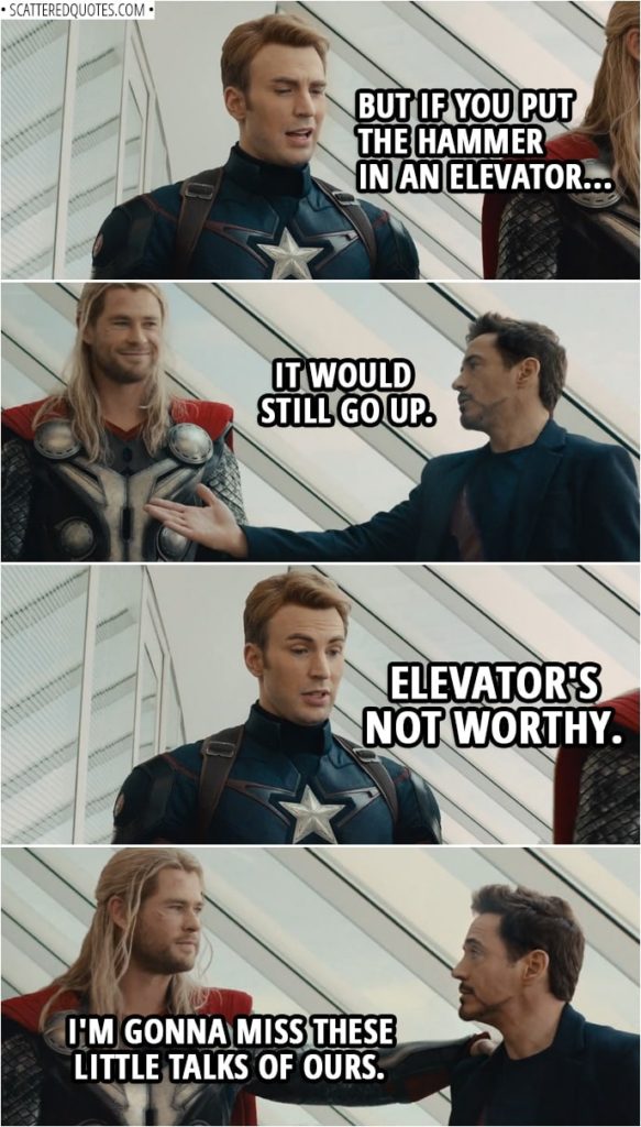 Quote from Avengers: Age of Ultron (2015) | Steve Rogers: The rules have changed. Tony Stark: We're dealing with something new. Steve Rogers: The Vision is artificial intelligence. Tony Stark: A machine. Steve Rogers: So, it doesn't count? Tony Stark: No, it's not like a person lifting the hammer. Steve Rogers: Right, different rules for us. Tony Stark: Nice guy. Artificial. Steve Rogers: Thank you. Thor: He can wield the hammer, he can keep the Mind Stone. It's safe with the Vision. And these days, safe is in short supply. Steve Rogers: But if you put the hammer in an elevator... Tony Stark: It would still go up. Steve Rogers: Elevator's not worthy. Thor: I'm gonna miss these little talks of ours.