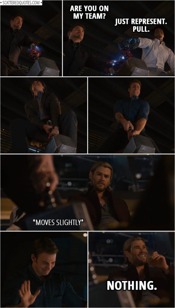Quote from Avengers: Age of Ultron (2015) | Tony Stark: Right, so, if I lift it, I then rule Asgard? Thor: Yes, of course. Tony Stark: I will be reinstituting prima nocta. (tries to lift the hammer) I'll be right back. (Tries again with the Iron Man glove, nothing... Makes Rhodey take his glove too and they both try to lift it...) Rhodey: Are you even pulling? Tony Stark: Are you on my team? Rhodey: Just represent. Pull. Tony Stark: All right, let's go. (Steve tries next) Tony Stark: Come on, Cap. (Steve makes it move a tiny bit) Thor (nervously laughing): Nothing.