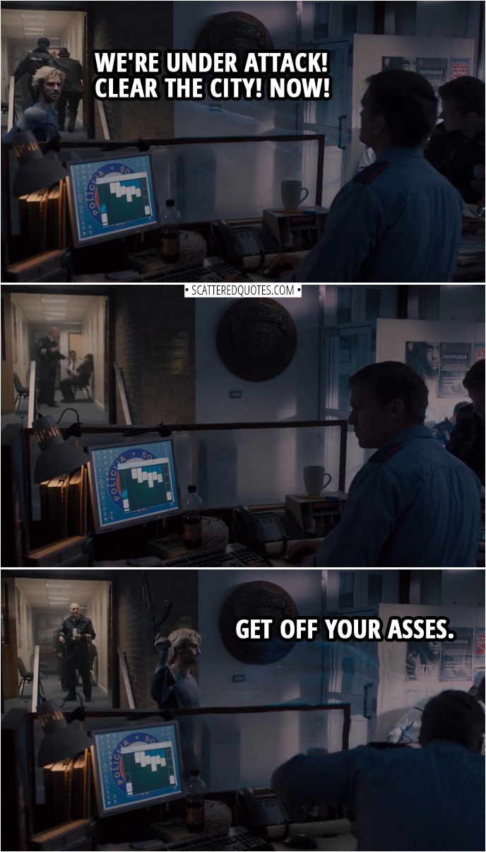 Quote from Avengers: Age of Ultron (2015) | Pietro Maximoff (in police station): We're under attack! Clear the city! Now! (No one's doing anything, comes back with a gun and fires in the air) Get off your asses.