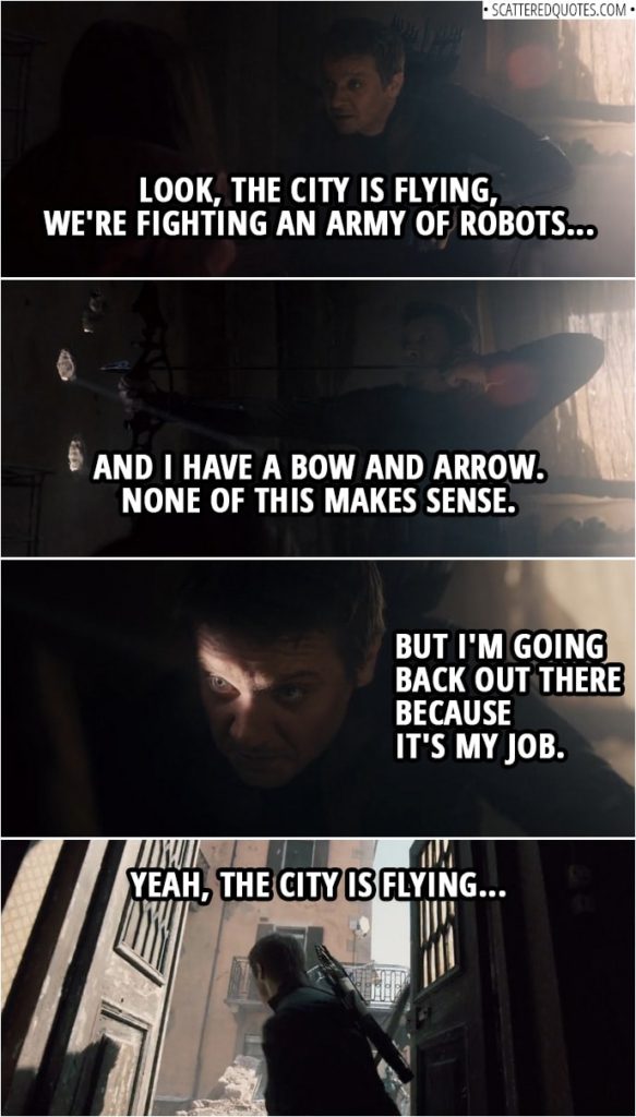 Quote from Avengers: Age of Ultron (2015) | Clint Barton (to Wanda): Hey, look at me. It's your fault, it's everyone's fault. Who cares? Are you up for this? Are you? Look, I just need to know. Because the city is flying. Okay. Look, the city is flying, we're fighting an army of robots, and I have a bow and arrow. None of this makes sense. But I'm going back out there because it's my job. Okay? And I can't do my job and babysit. It doesn't matter what you did or what you were. If you go out there, you fight, and you fight to kill. Stay in here, you're good. I'll send your brother to come find you. But if you step out that door, you are an Avenger. All right. Good chat. Yeah, the city is flying.
