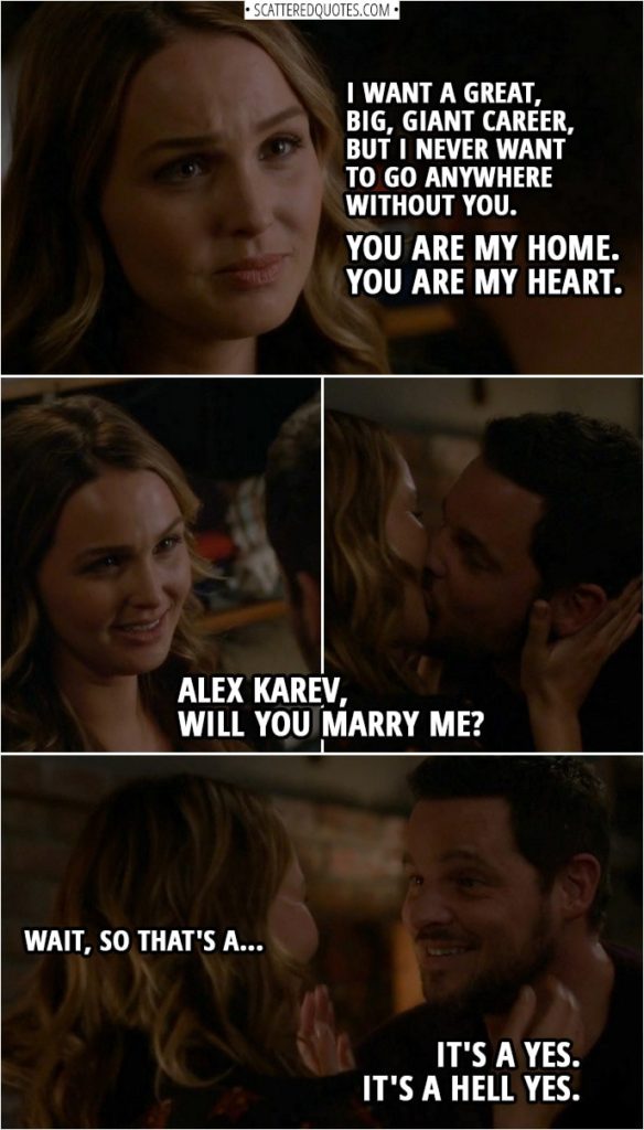 Quote from Grey's Anatomy 14x15 | Jo Wilson: I never fit in anywhere, and I kept trying. I kept wanting to belong, but nothing ever worked out, so I had to keep moving. Or maybe I was running from my circumstances, running from myself, running from anyone who dared to love me. Alex Karev: Just give me a minute. Just one second. Jo Wilson: Wait, Alex. Alex Karev: It's right here. I put it right here. Jo Wilson: No, Alex, I'm still talking. Alex Karev: Damn it, it was just right here! Jo Wilson: Alex, I'm not done yet! Alex Karev: Where the freak is my ring? Jo Wilson: Alex, I'm wearing it! I always thought that there was something wrong with me, and I always wanted to run until I met you. You're so screwed up that you make me make sense. You and me. We just fit. And I don't want to leave you, Alex. I want a great, big, giant career, but I never want to go anywhere without you. You are my home. And you are my heart. Alex Karev, will you marry me? Wait, so that's a... Alex Karev: It's a yes. Jo Wilson: ...a yes. Alex Karev: It's a hell yes.