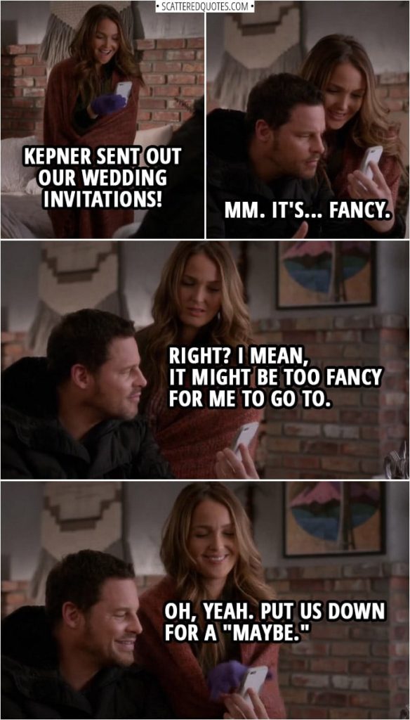 Quote from Grey's Anatomy 14x23 | Jo Wilson: Kepner sent out our wedding invitations! Alex Karev: Is it weird to get an invitation to our own wedding? Jo Wilson: No, that's the beauty of Kepner doing it all for us. Alex Karev: Mm. It's... fancy. Jo Wilson: Right? I mean, it might be too fancy for me to go to. Alex Karev: Oh, yeah. Put us down for a "maybe."