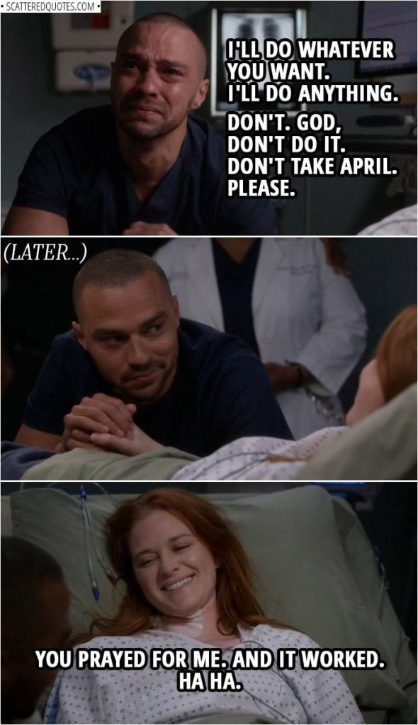 Quote from Grey's Anatomy 14x23 | Jackson Avery: I believe you're here. I believe that. I believe in you. Oh, I want to believe. Yeah. I will. I will. Oh, I will believe in you. Okay? I'll do whatever you want. I'll do anything. If you exist, just... don't... don't take her away, okay? Don't. God, don't do it. Don't take April. Please. (Later... when April fully wakes up) April Kepner: You prayed for me. And it worked. Ha ha.