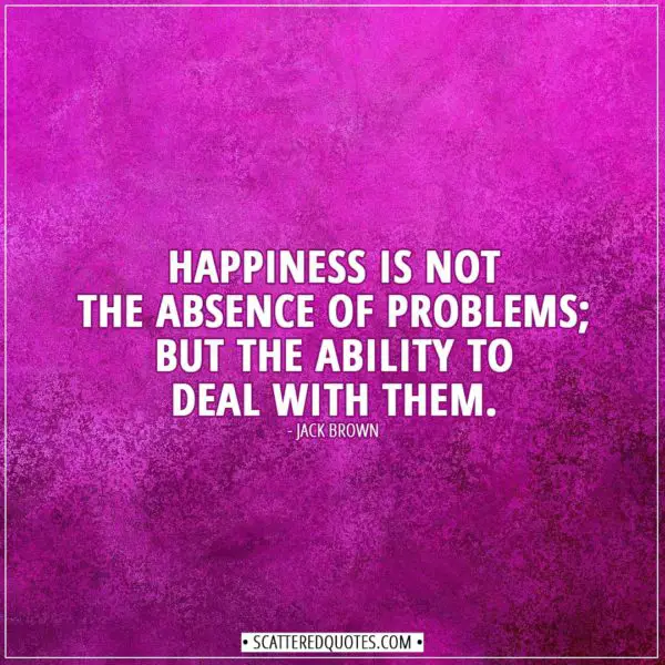 Happiness Quotes | Happiness is not the absence of problems; but the ability to deal with them. - Jack Brown