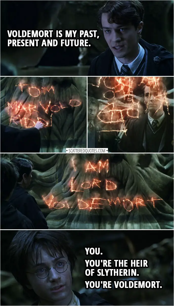 Quotes from Harry Potter and the Chamber of Secrets (2002) | Harry Potter: Why do you care how I escaped? Voldemort was after your time. Tom Riddle: Voldemort is my past, present and future. (Tom writes his name in the air: "Tom Marvolo Riddle" then makes it rearrange to make it spell "I am Lord Voldemort") Harry Potter: You. You're the Heir of Slytherin. You're Voldemort. Tom Riddle: Surely you didn't think... I was going to keep my filthy Muggle father's name? No. I fashioned myself a new name, a name I knew wizards everywhere... would fear to speak when I became the greatest sorcerer in the world.