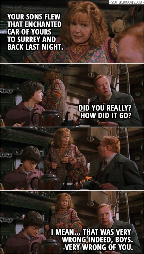 Quotes from Harry Potter and the Chamber of Secrets (2002) | Molly Weasley: Your sons flew that enchanted car of yours to Surrey and back last night. Arthur Weasley: Did you really? How did it go? I mean... That was very wrong indeed, boys. Very wrong of you.