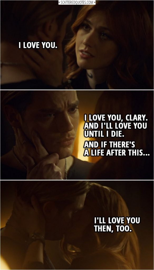 Quote from Shadowhunters 3x13 | Clary Fairchild: I love you. Jace Herondale: I love you, Clary. And I'll love you until I die. And if there's a life after this, I'll love you then, too.