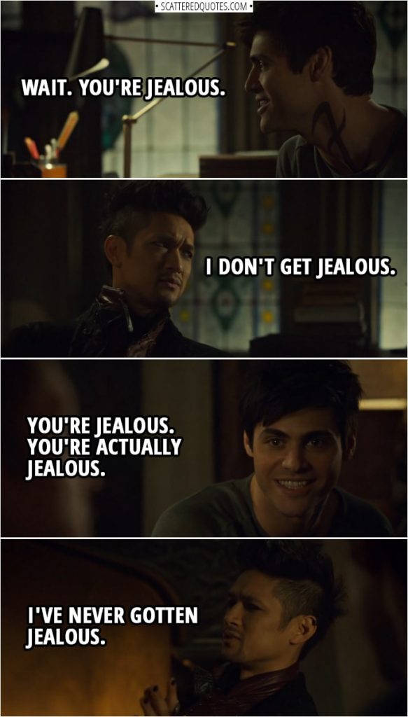 Quote from Shadowhunters 3x15 | Magnus Bane: I just feel... Sometimes, I... Alec Lightwood: Wait. You're jealous. Magnus Bane: I don't get jealous. Alec Lightwood: You're jealous. You're actually jealous. Magnus Bane: I've never gotten jealous.