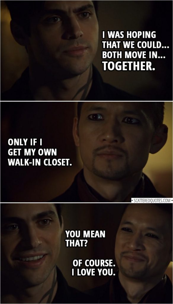 Quote from Shadowhunters 3x15 | Alec Lightwood: Believe me, I want to live with you, but you were right. Having an outsider live at the Institute, that is against protocol. And how can I expect everyone else to follow the rules, if I don't follow them myself? Magnus Bane: I understand. I'll move out first thing in the morning. Alec Lightwood: However, there is no protocol that says the head of the Institute has to actually live at the Institute. So, when you find a place, I was hoping that we could... both move in... together. Magnus Bane: Only if I get my own walk-in closet. Alec Lightwood: You mean that? Magnus Bane: Of course. I love you.
