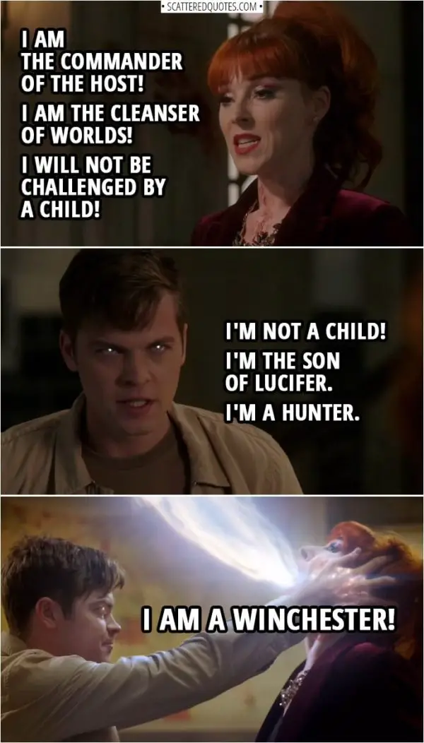 Quote from Supernatural 14x14 | Michael: I am the commander of the host! I am the cleanser of worlds! I will not be challenged by a child! Jack Kline: I'm not a child! I'm the son of Lucifer. I'm a Hunter. I am a Winchester!