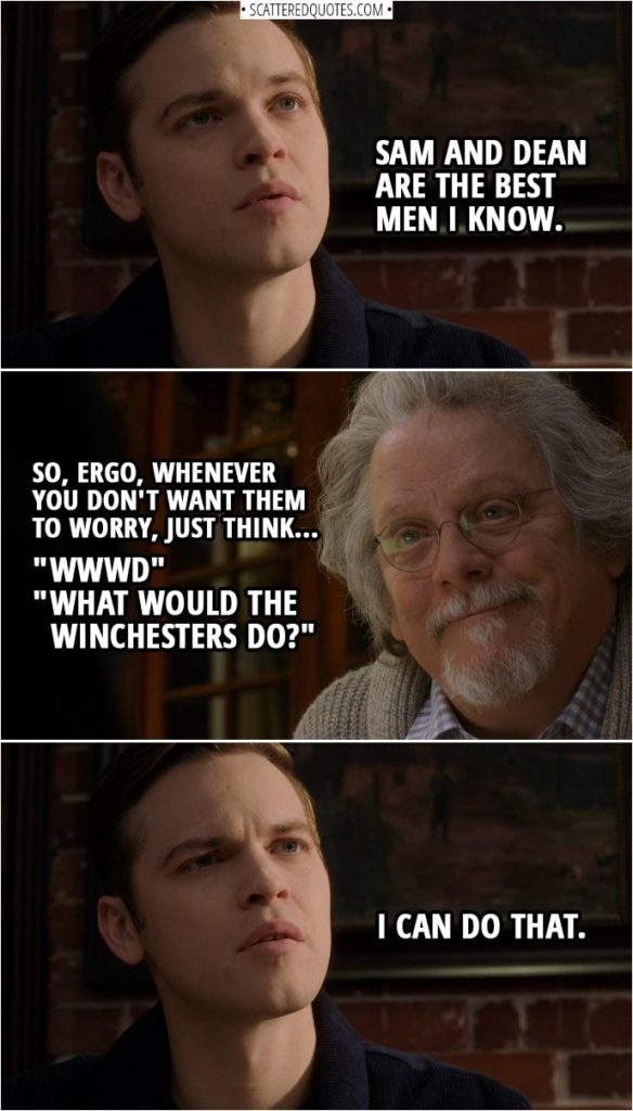 Quote from Supernatural 14x15 | Jack Kline: Sam and Dean are the best men I know. Donatello Redfield: So, ergo, whenever you don't want them to worry, just think "WWWD"... "What Would the Winchesters Do?" Jack Kline: I can do that.