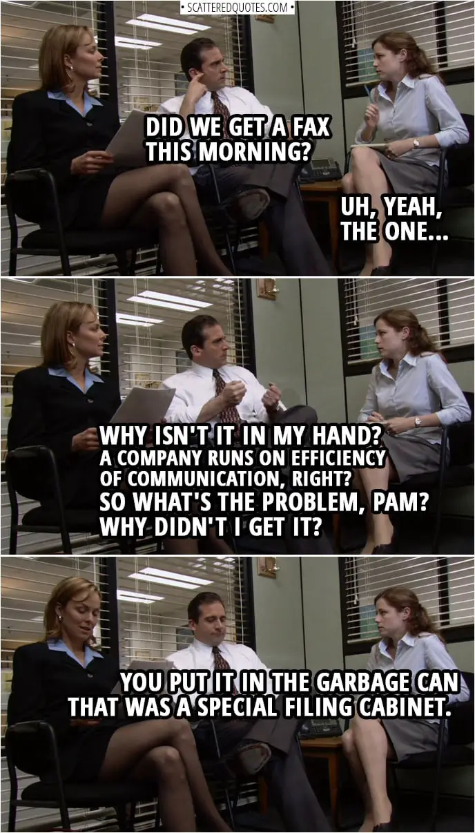 Quote from The Office 1x01 | Michael Scott: Did we get a fax this morning? Pam Beesly: Uh, yeah, the one... Michael Scott: Why isn't it in my hand? A company runs on efficiency of communication, right? So what's the problem, Pam? Why didn't I get it? Pam Beesly: You put it in the garbage can that was a special filing cabinet.