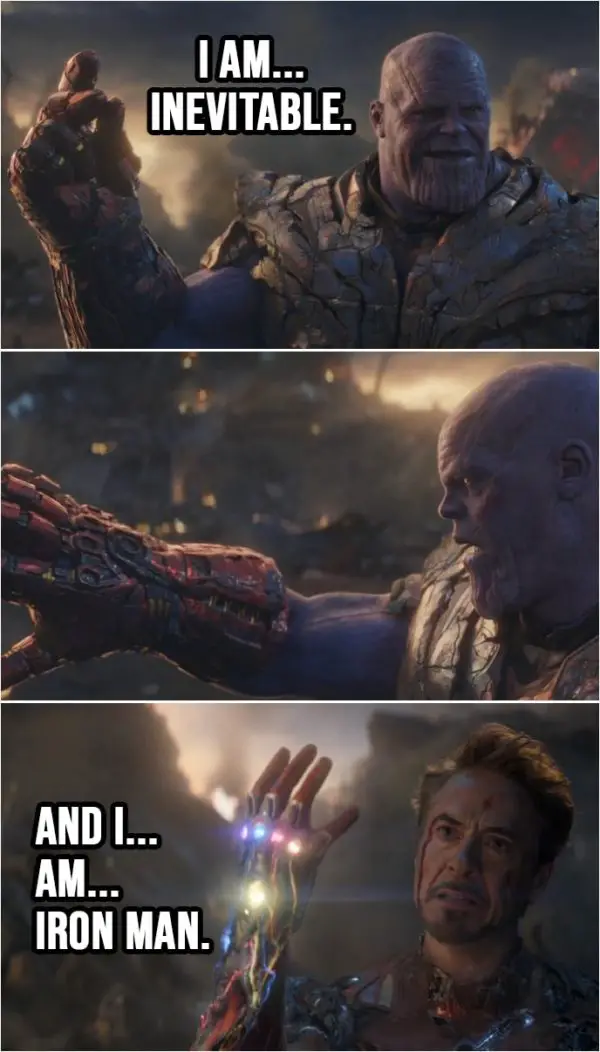 Quote from Avengers: Endgame (2019) | Thanos: I am... inevitable. (snaps his fingers and nothing) (Tony has all the Infinity stones now...) Tony Stark: And I... am... Iron Man. (snaps his fingers)