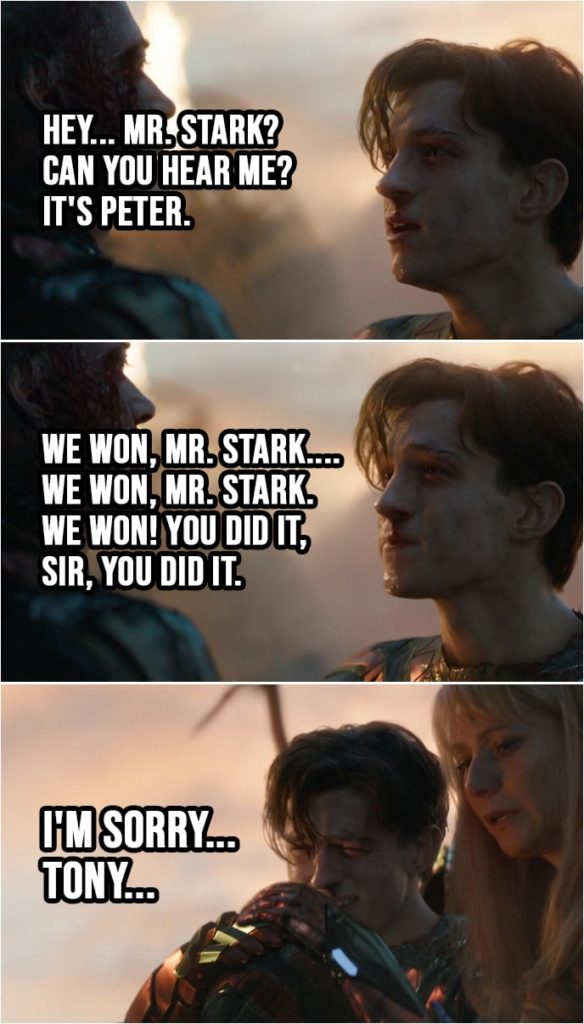 Quote from Avengers: Endgame (2019) | Peter Parker: Mr. Stark? Hey... Mr. Stark? Can you hear me? It's Peter. Hey. We won, Mr. Stark.... We won, Mr. Stark. We won! You did it, sir, you did it. I'm sorry... Tony...