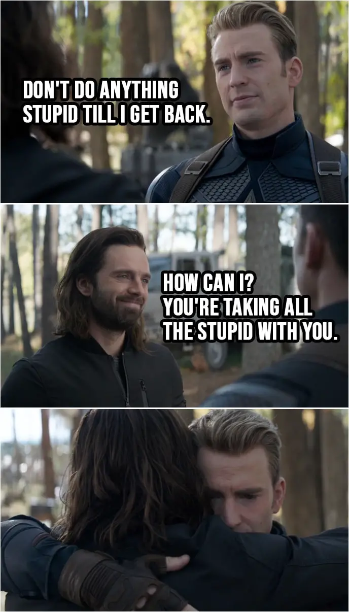 Quote from Avengers: Endgame (2019) | Sam Wilson: You know, if you want, I could come with you. Steve Rogers: You're a good man, Sam. This one's on me, though. (to Bucky): Don't do anything stupid till I get back. Bucky Barnes: How can I? You're taking all the stupid with you.