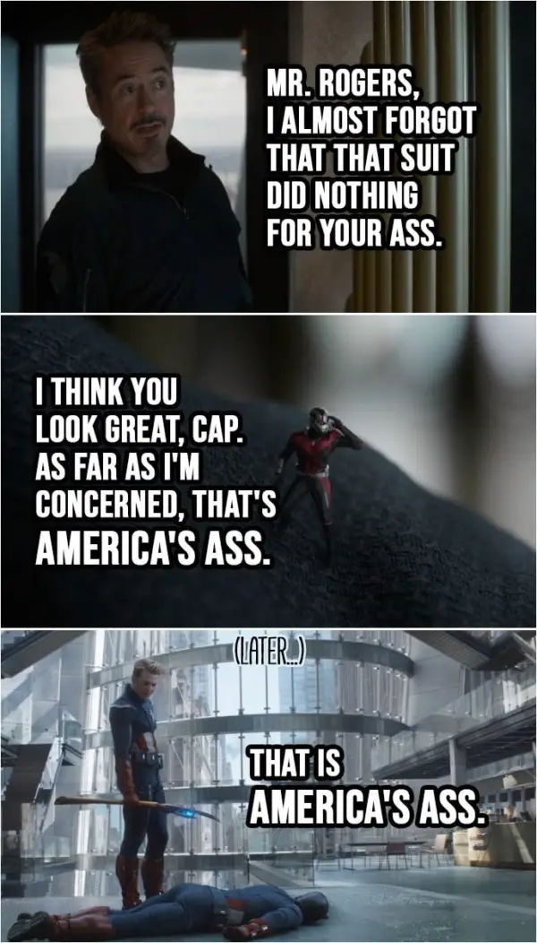 Quote from Avengers: Endgame (2019) | Tony Stark: Mr. Rogers, I almost forgot that that suit did nothing for your ass. Steve Rogers: No one asked you to look, Tony. Scott Lang: I think you look great, Cap. As far as I'm concerned, that's America's ass. (Later, as future Steve takes down the past Steve...) Steve Rogers: That is America's ass.