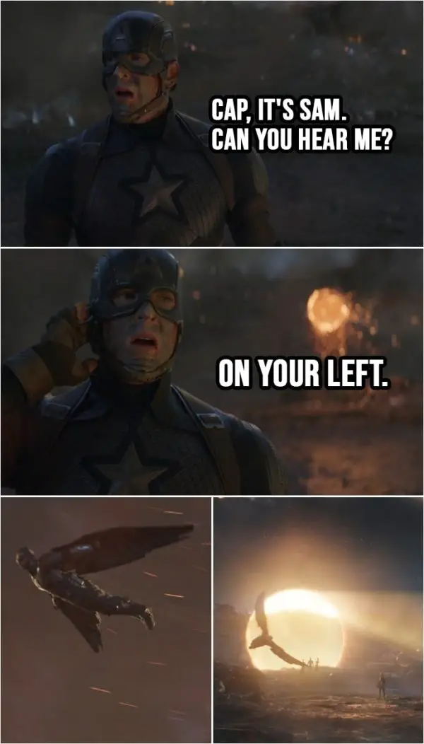 Quote from Avengers: Endgame (2019) | (First contact by people that got snapped...) Sam Wilson: Hey, Cap, you read me? Cap, it's Sam. Can you hear me? On your left. (Everyone from MCU shows up through portals...)