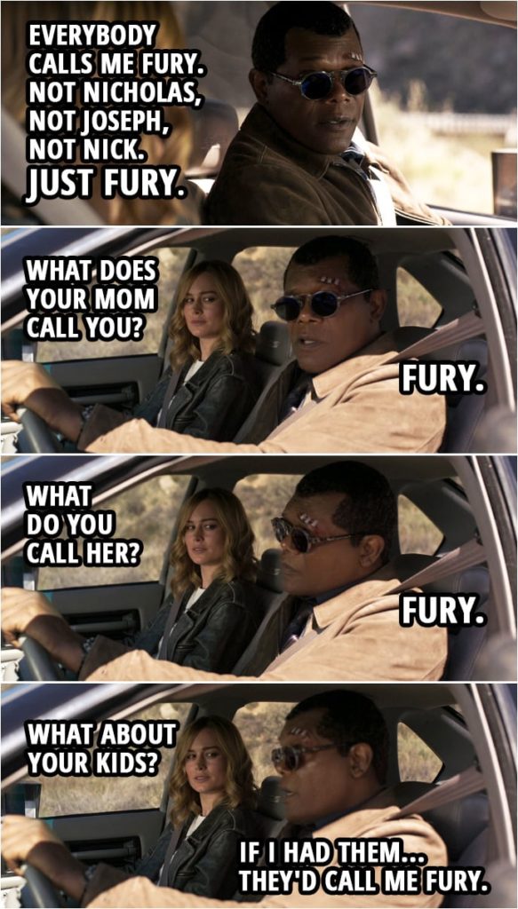 Captain Marvel Quote | Carol Danvers: Nicholas Joseph Fury? You have three names? Nick Fury: Everybody calls me Fury. Not Nicholas, not Joseph, not Nick. Just Fury. Carol Danvers: What does your Mom call you? Nick Fury: Fury. Carol Danvers: What do you call her? Nick Fury: Fury. Carol Danvers: What about your kids? Nick Fury: If I had them... they'd call me Fury.