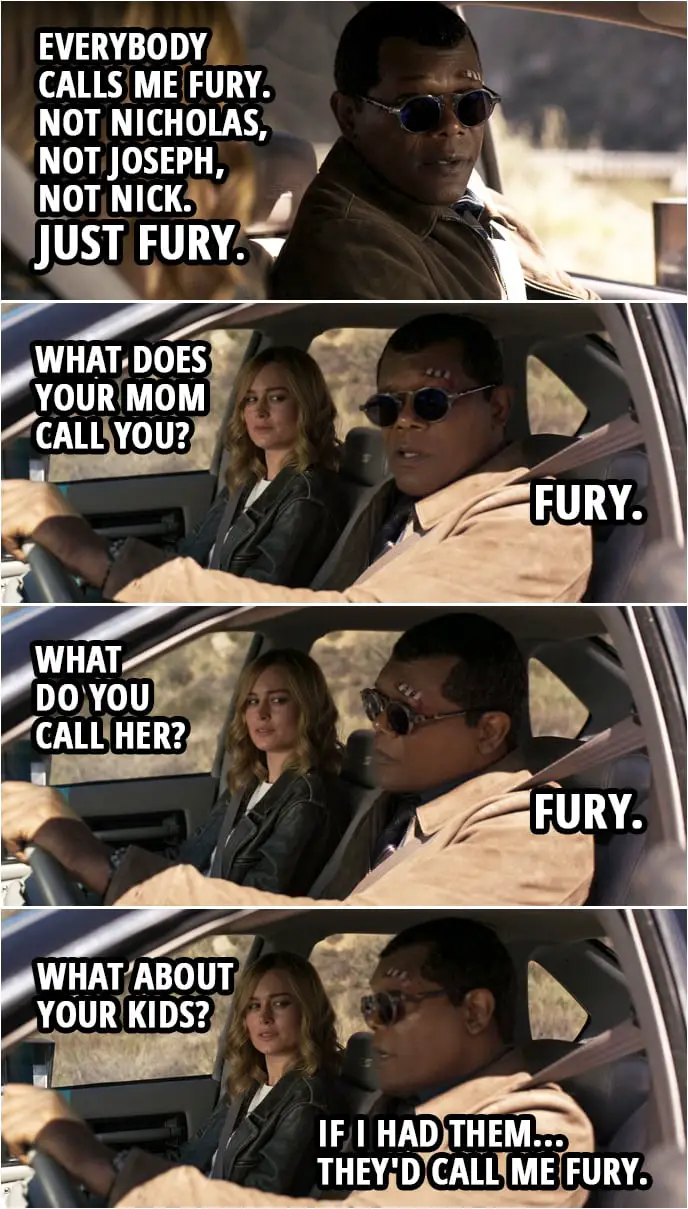 Captain Marvel Quote | Carol Danvers: Nicholas Joseph Fury? You have three names? Nick Fury: Everybody calls me Fury. Not Nicholas, not Joseph, not Nick. Just Fury. Carol Danvers: What does your Mom call you? Nick Fury: Fury. Carol Danvers: What do you call her? Nick Fury: Fury. Carol Danvers: What about your kids? Nick Fury: If I had them... they'd call me Fury.
