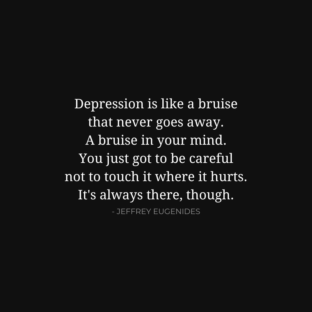 Depression Quotes: Depression is like a bruise that never goes away. A bruise in your mind. You just got to be careful not to touch it where it hurts. It's always there, though. - Jeffrey Eugenides