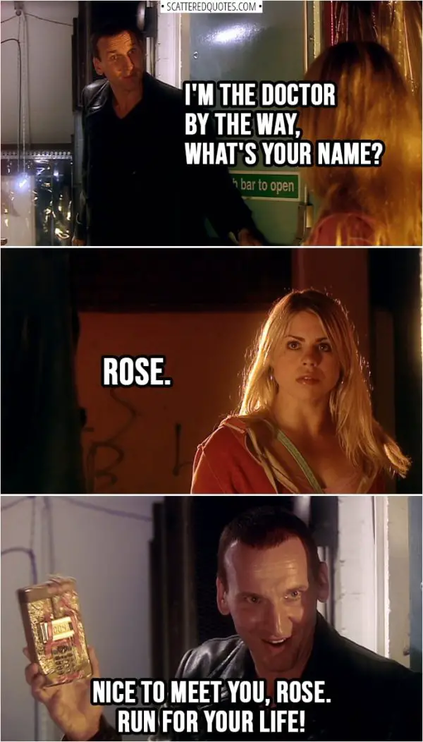 Quote from Doctor Who 1x01 | Doctor: I'm the Doctor by the way, what's your name? Rose Tyler: Rose. Doctor: Nice to meet you, Rose. Run for your life!