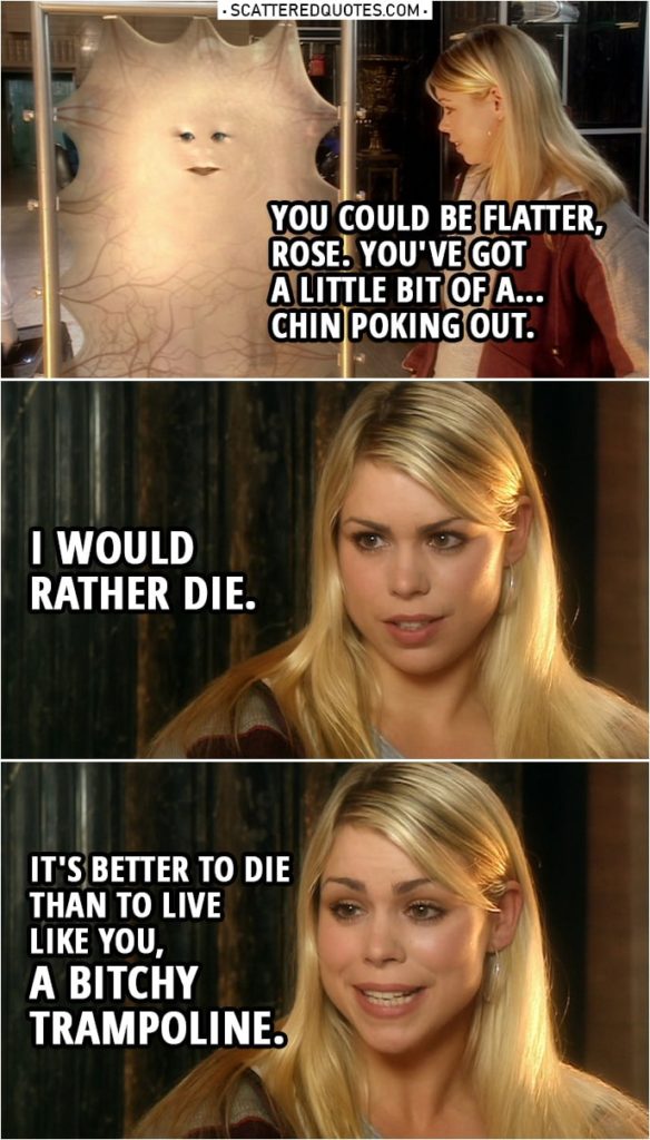 Quote from Doctor Who 1x02 | Lady Cassandra: I kept myself pure. Rose Tyler: How many operations have you had? Lady Cassandra: 708. Next week, it's 709. I'm having my blood bleached. Is that why you wanted a word? You could be flatter, Rose. You've got a little bit of a... chin poking out. Rose Tyler: I'd rather die. Lady Cassandra: Honestly, it doesn't hurt. Rose Tyler: I mean it. I would rather die. It's better to die than to live like you, a bitchy trampoline.