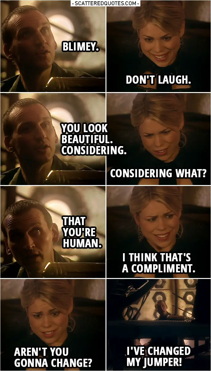 Quote from Doctor Who 1x03 | Doctor: Blimey. Rose Tyler: Don't laugh. Doctor: You look beautiful. Considering. Rose Tyler: Considering what? Doctor: That you're human. Rose Tyler: I think that's a compliment. Aren't you gonna change? Doctor: I've changed my jumper! Come on.