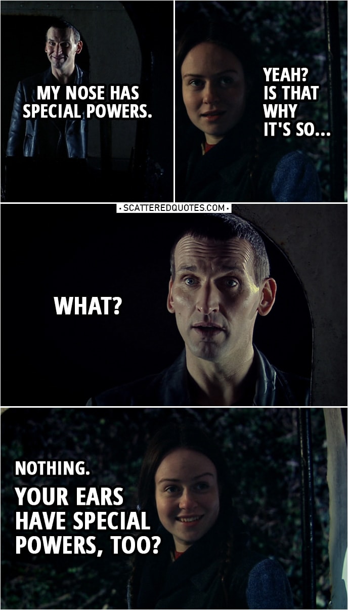 Quote from Doctor Who 1x09 | Nancy: How'd you follow me here? Doctor: I'm good at following, me. I've got the nose for it. Nancy: People can't usually follow me if I don't want them to. Doctor: My nose has special powers. Nancy: Yeah? Is that why it's so... Doctor: What? Nancy: Nothing. Doctor: What? Nancy: Nothing. Your ears have special powers, too? Doctor: What are you trying to say? Nancy: Good night, mister.