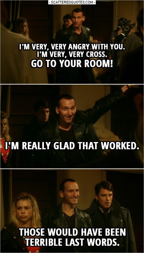 Quote from Doctor Who 1x10 | "The Empty child" victims: Mummy. Mummy... Doctor: Go to your room. Go to your room. I mean it, I'm very, very angry with you. I'm very, very cross. Go to your room! I'm really glad that worked. Those would have been terrible last words.