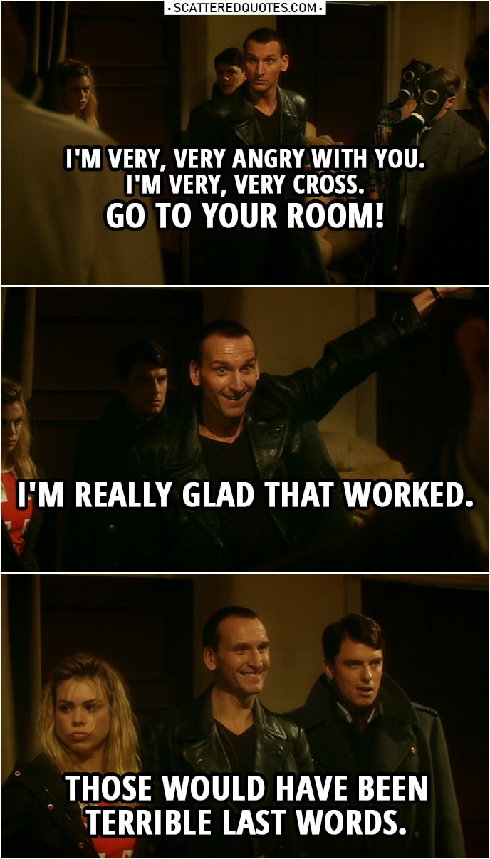 Quote from Doctor Who 1x10 | "The Empty child" victims: Mummy. Mummy... Doctor: Go to your room. Go to your room. I mean it, I'm very, very angry with you. I'm very, very cross. Go to your room! I'm really glad that worked. Those would have been terrible last words.