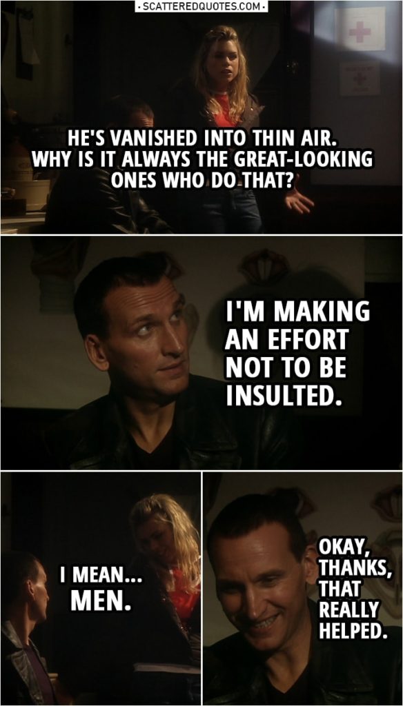 Quote from Doctor Who 1x10 | Rose Tyler: Okay, so he's vanished into thin air. Why is it always the great-looking ones who do that? Doctor: I'm making an effort not to be insulted. Rose Tyler: I mean... men. Doctor: Okay, thanks, that really helped.