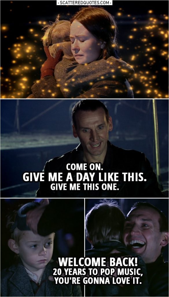Quote from Doctor Who 1x10 | (Nancy is hugging Jaime, nanogenes are flying around...) Doctor: Come on, you clever little nanogenes. Figure it out. The mother, she's the mother. It's got to be enough information. Figure it out. Rose Tyler: What's happening? Doctor: See? Recognizing the same DNA. (Doctor runs to Jamie) Come on. Give me a day like this. Give me this one. (takes of Jamie's mask, revealing his face) Welcome back! 20 years to pop music, you're gonna love it. Nancy: What happened? Doctor: The nanogenes recognized the superior information. The parent DNA. They didn't change you because you changed them. Mother knows best. (Later...) Rose Tyler: What are you doing? Doctor: Software patch. Gonna email the upgrade. You want moves, Rose. I'll give you moves. (send nanogenes towards "The Empty Child victims") Everybody lives, Rose. Just this once! Everybody lives!