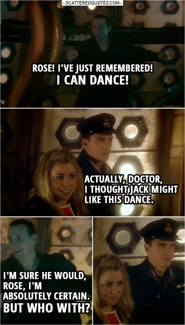 Quote from Doctor Who 1x10 | Doctor: Rose! I've just remembered! Rose Tyler: What? Doctor: I can dance! Rose Tyler: Actually, Doctor, I thought Jack might like this dance. Doctor: I'm sure he would, Rose, I'm absolutely certain. But who with?