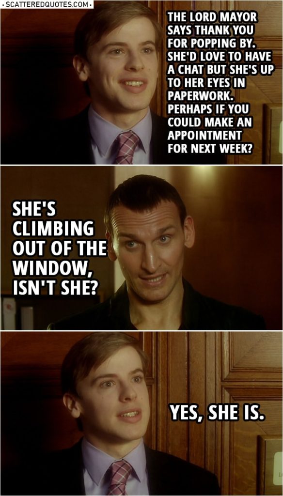 Quote from Doctor Who 1x11 | Mayor's assistant: The Lord Mayor says thank you for popping by. She'd love to have a chat but she's up to her eyes in paperwork. Perhaps if you could make an appointment for next week? Doctor: She's climbing out of the window, isn't she? Mayor's assistant: Yes, she is.