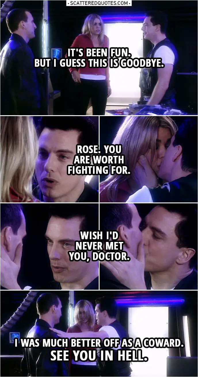 Quote from Doctor Who 1x13 | Jack Harkness: It's been fun. But I guess this is goodbye. Rose Tyler: Don't talk like that. The Doctor's gonna do it, you just watch him. Jack Harkness: Rose. You are worth fighting for. (kisses her) Wish I'd never met you, Doctor. (kisses him too) I was much better off as a coward. See you in hell.