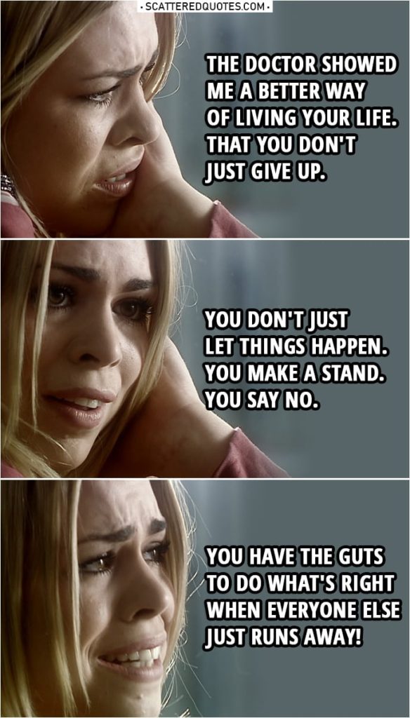 Quote from Doctor Who 1x13 | Rose Tyler: It was a better life. I don't mean all the traveling and... seeing aliens and spaceships and things, that don't matter. The Doctor showed me a better way of living your life. You know he showed you, too. That you don't just give up. You don't just let things happen. You make a stand. You say no. You have the guts to do what's right when everyone else just runs away!