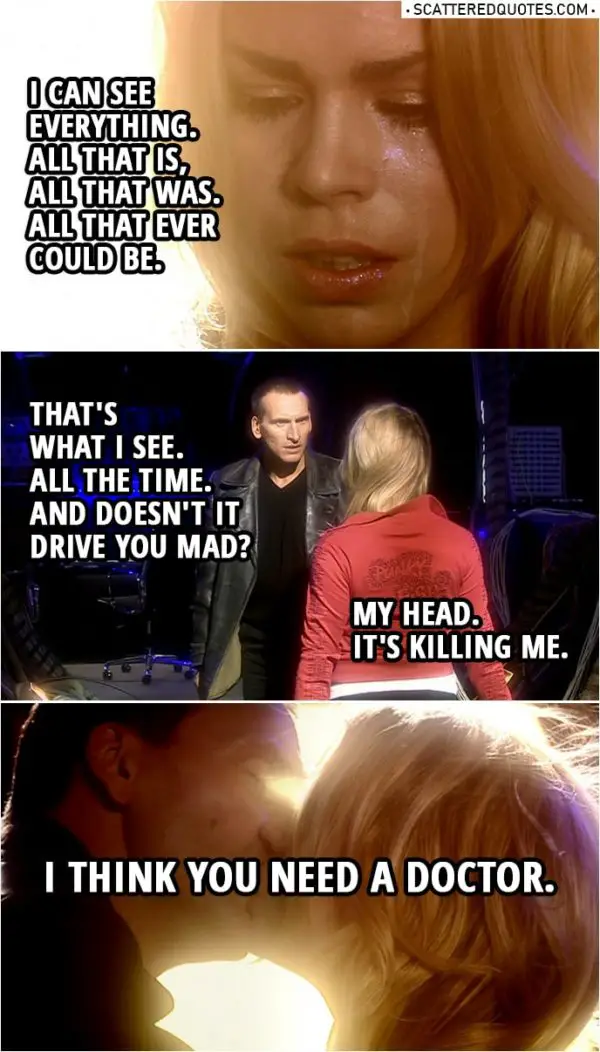 Quote from Doctor Who 1x13 | Rose Tyler: I can see everything. All that is, all that was. All that ever could be. Doctor: That's what I see. All the time. And doesn't it drive you mad? Rose Tyler: My head. Doctor: Come here. Rose Tyler: It's killing me. Doctor: I think you need a doctor.