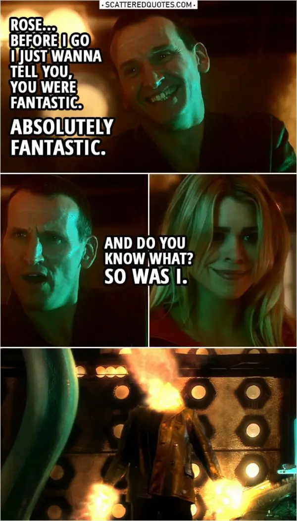 Quote from Doctor Who 1x13 | Rose Tyler: Doctor, tell me what's going on. Doctor: I absorbed all the energy of the time vortex and no one's meant to do that. Every cell in my body is dying. Rose Tyler: Can't you do something? Doctor: Yeah, I'm doing it now! Time Lords have this little trick. It's sort of a way of cheating death. Except... it means I'm gonna change... and I'm not gonna see you again. Not like this, not with this daft old face. And before I go... Rose Tyler: Don't say that! Doctor: Rose... before I go I just wanna tell you, you were fantastic. Absolutely fantastic. And do you know what? So was I. (Doctor regenerates...)