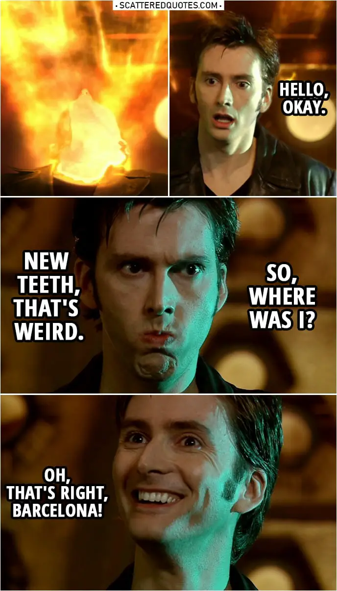 Quote from Doctor Who 1x13 | (Doctor regenerates...) Tenth Doctor: Hello, okay. New teeth, that's weird. So, where was I? Oh, that's right, Barcelona!