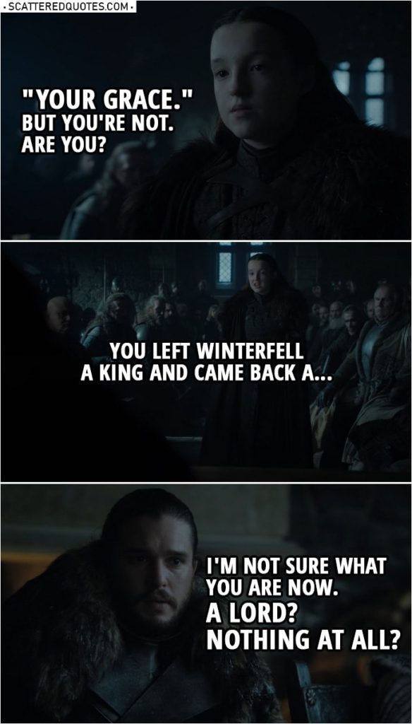 Quote from Game of Thrones 8x01 | Lyanna Mormont: "Your Grace." But you're not. Are you? You left Winterfell a king and came back a... I'm not sure what you are now. A lord? Nothing at all? Jon Snow: It's not important. Lyanna Mormont: Not important? We named you King in the North.