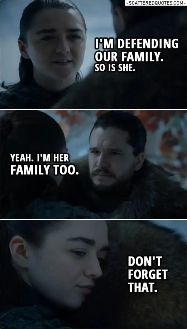 Quote from Game of Thrones 8x01 | Jon Snow: Sansa thinks she's smarter than everyone. Arya Stark: She's the smartest person I've ever met. Jon Snow: Now you're defending her? You? Arya Stark: I'm defending our family. So is she. Jon Snow: Yeah. I'm her family too. Arya Stark: Don't forget that.
